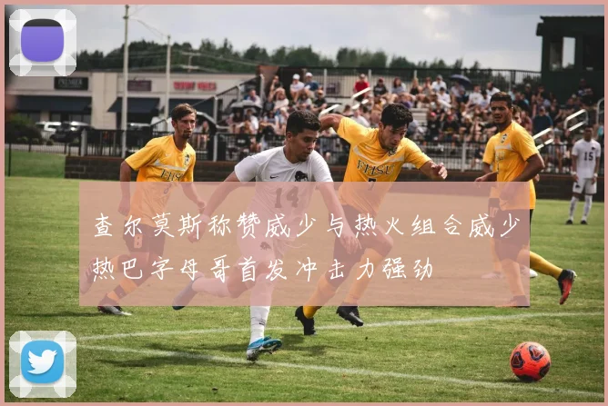 查尔莫斯称赞威少与热火组合威少热巴字母哥首发冲击力强劲