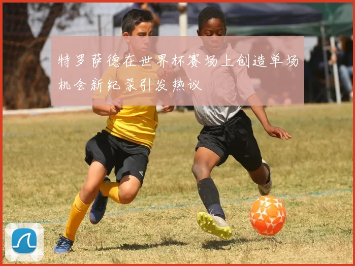 特罗萨德在世界杯赛场上创造单场机会新纪录引发热议