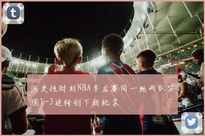 历史性时刻NBA季后赛同一轮两队实现1-3逆转创下新纪录
