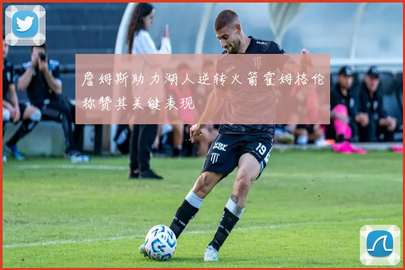詹姆斯助力湖人逆转火箭霍姆格伦称赞其关键表现