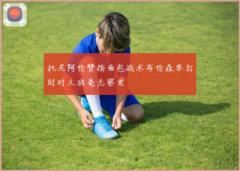托尼阿伦赞扬面包战术布伦森单打时对文班毫无察觉