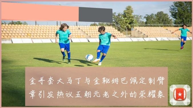 金手套大马丁与金靴姆巴佩定制臂章引发热议五朝元老之外的荣耀象征