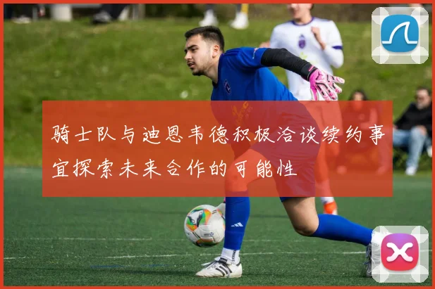 骑士队与迪恩韦德积极洽谈续约事宜探索未来合作的可能性