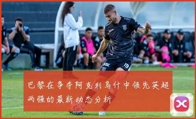 巴黎在争夺阿克利乌什中领先英超两强的最新动态分析