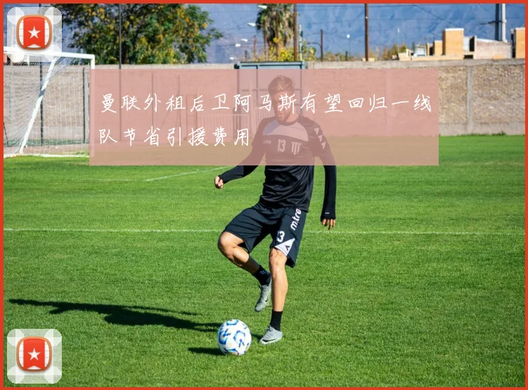 曼联外租后卫阿马斯有望回归一线队节省引援费用