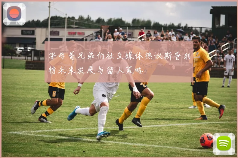 字母哥兄弟们社交媒体热议斯普利特未来发展与留人策略