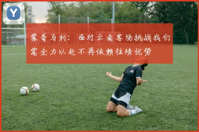 蒙哥马利：面对云南客场挑战我们需全力以赴不再依赖往绩优势