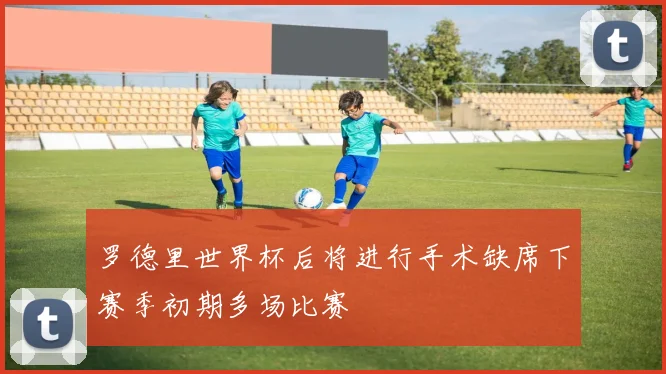 罗德里世界杯后将进行手术缺席下赛季初期多场比赛