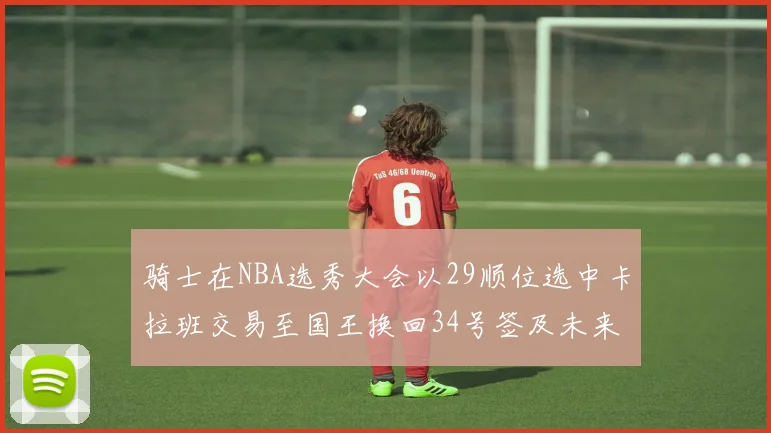 骑士在NBA选秀大会以29顺位选中卡拉班交易至国王换回34号签及未来一轮选秀权