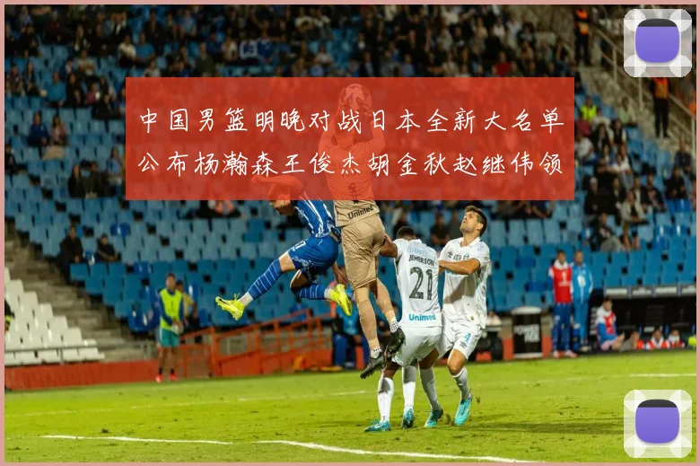 中国男篮明晚对战日本全新大名单公布杨瀚森王俊杰胡金秋赵继伟领衔出战