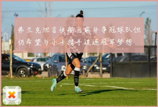 弗兰克坦言快船当前非争冠球队但仍希望与小卡携手追逐冠军梦想