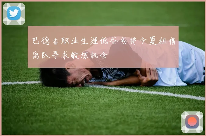 巴德吉职业生涯低谷或将今夏租借离队寻求锻炼机会